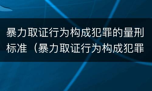 暴力取证行为构成犯罪的量刑标准（暴力取证行为构成犯罪的量刑标准是多少）