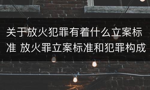 关于放火犯罪有着什么立案标准 放火罪立案标准和犯罪构成