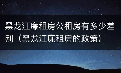黑龙江廉租房公租房有多少差别（黑龙江廉租房的政策）