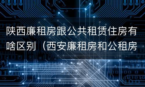 陕西廉租房跟公共租赁住房有啥区别（西安廉租房和公租房的区别到底是什么?）