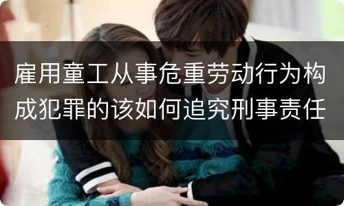 雇用童工从事危重劳动行为构成犯罪的该如何追究刑事责任