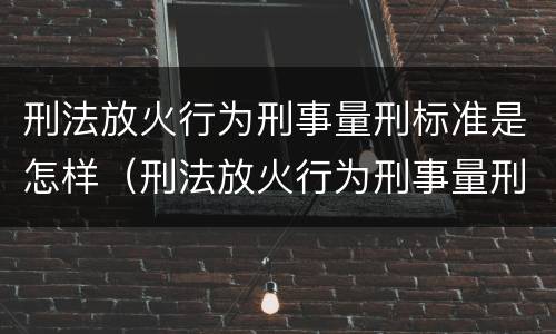 刑法放火行为刑事量刑标准是怎样（刑法放火行为刑事量刑标准是怎样计算的）