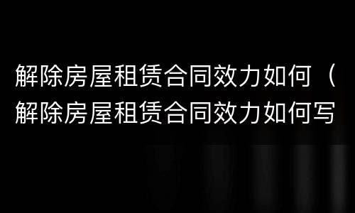 解除房屋租赁合同效力如何（解除房屋租赁合同效力如何写）