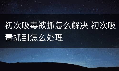 初次吸毒被抓怎么解决 初次吸毒抓到怎么处理