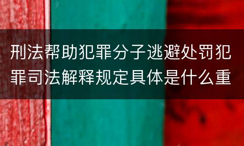 刑法帮助犯罪分子逃避处罚犯罪司法解释规定具体是什么重要内容