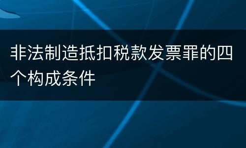 非法制造抵扣税款发票罪的四个构成条件