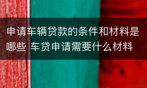 申请车辆贷款的条件和材料是哪些 车贷申请需要什么材料