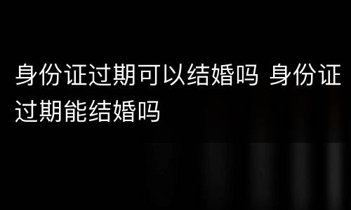 身份证过期可以结婚吗 身份证过期能结婚吗