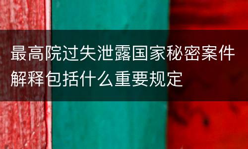 最高院过失泄露国家秘密案件解释包括什么重要规定