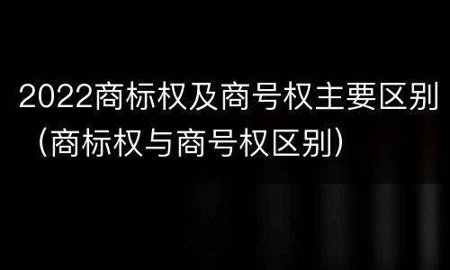 2022商标权及商号权主要区别（商标权与商号权区别）