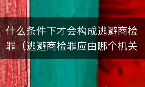 什么条件下才会构成逃避商检罪（逃避商检罪应由哪个机关侦办）