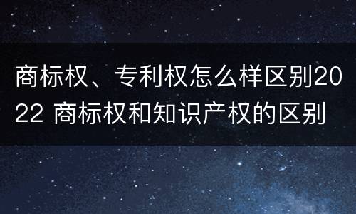 商标权、专利权怎么样区别2022 商标权和知识产权的区别