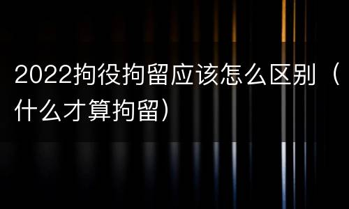 2022拘役拘留应该怎么区别（什么才算拘留）