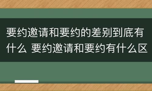 要约邀请和要约的差别到底有什么 要约邀请和要约有什么区别