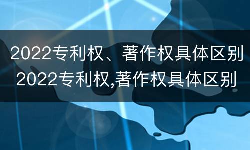 2022专利权、著作权具体区别 2022专利权,著作权具体区别是什么
