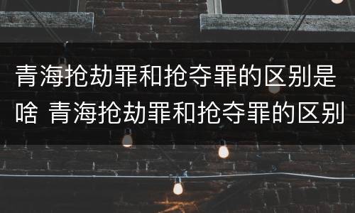 青海抢劫罪和抢夺罪的区别是啥 青海抢劫罪和抢夺罪的区别是啥呀