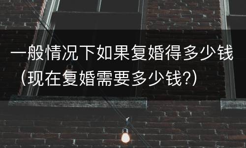 一般情况下如果复婚得多少钱（现在复婚需要多少钱?）