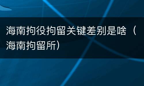 海南拘役拘留关键差别是啥（海南拘留所）
