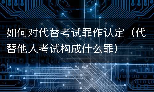 如何对代替考试罪作认定（代替他人考试构成什么罪）