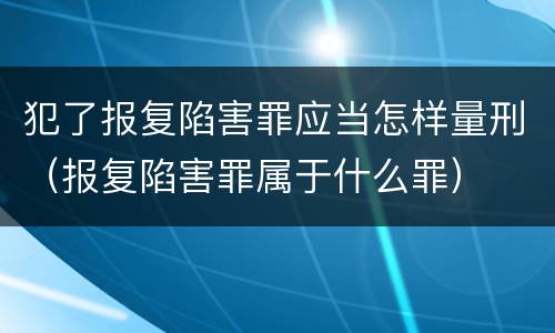 犯了报复陷害罪应当怎样量刑（报复陷害罪属于什么罪）