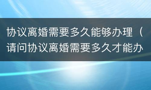 协议离婚需要多久能够办理（请问协议离婚需要多久才能办理）