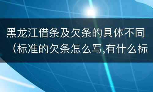 黑龙江借条及欠条的具体不同（标准的欠条怎么写,有什么标准）