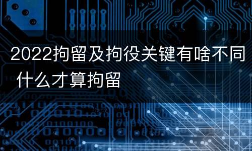 2022拘留及拘役关键有啥不同 什么才算拘留
