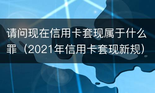 请问现在信用卡套现属于什么罪（2021年信用卡套现新规）
