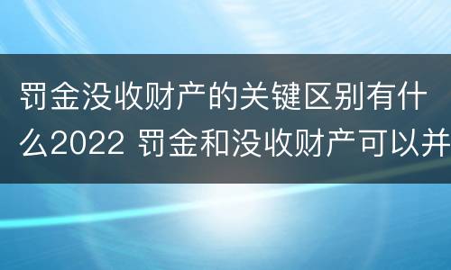 罚金没收财产的关键区别有什么2022 罚金和没收财产可以并处吗