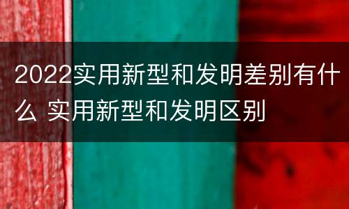 2022实用新型和发明差别有什么 实用新型和发明区别