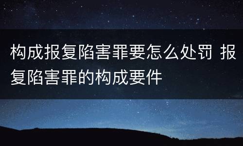 构成报复陷害罪要怎么处罚 报复陷害罪的构成要件