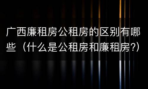 广西廉租房公租房的区别有哪些（什么是公租房和廉租房?）