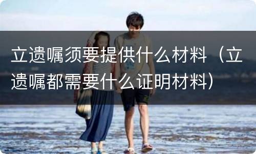 立遗嘱须要提供什么材料（立遗嘱都需要什么证明材料）