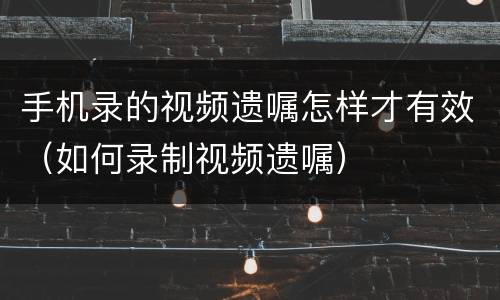 手机录的视频遗嘱怎样才有效（如何录制视频遗嘱）