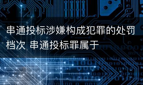 串通投标涉嫌构成犯罪的处罚档次 串通投标罪属于
