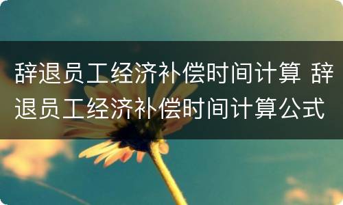 辞退员工经济补偿时间计算 辞退员工经济补偿时间计算公式