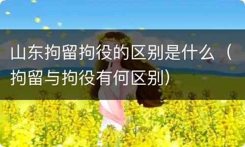山东拘留拘役的区别是什么（拘留与拘役有何区别）