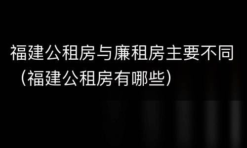 福建公租房与廉租房主要不同（福建公租房有哪些）
