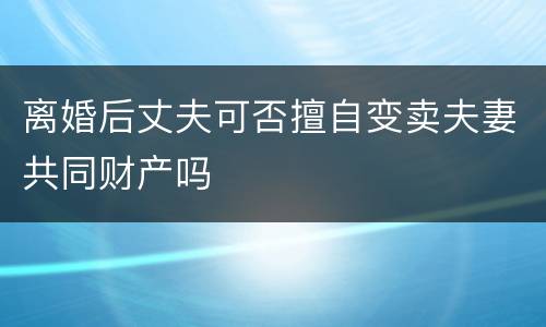 离婚后丈夫可否擅自变卖夫妻共同财产吗