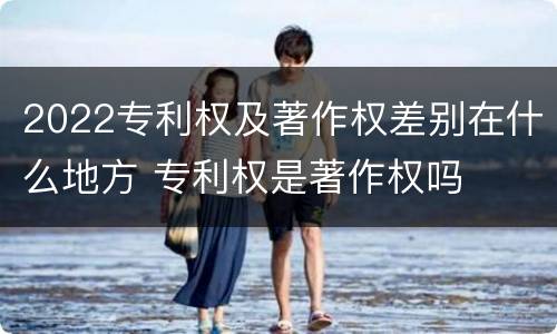 2022专利权及著作权差别在什么地方 专利权是著作权吗