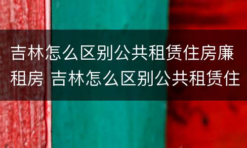 吉林怎么区别公共租赁住房廉租房 吉林怎么区别公共租赁住房廉租房和住房