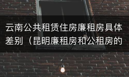 云南公共租赁住房廉租房具体差别（昆明廉租房和公租房的区别）