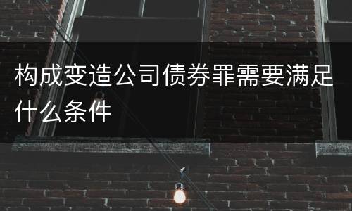 构成变造公司债券罪需要满足什么条件