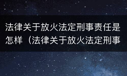 法律关于放火法定刑事责任是怎样（法律关于放火法定刑事责任是怎样定义的）