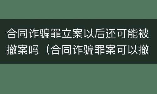合同诈骗罪立案以后还可能被撤案吗（合同诈骗罪案可以撤案的吗）