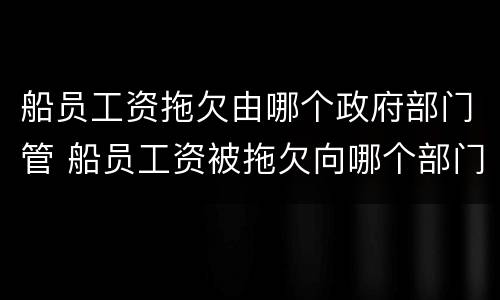 船员工资拖欠由哪个政府部门管 船员工资被拖欠向哪个部门投诉?