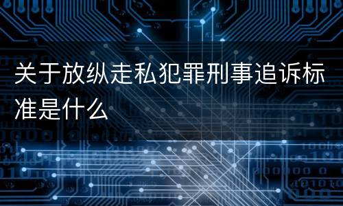 关于放纵走私犯罪刑事追诉标准是什么