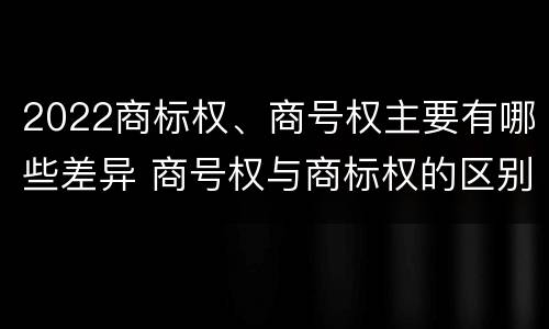 2022商标权、商号权主要有哪些差异 商号权与商标权的区别