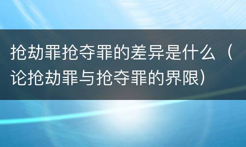 抢劫罪抢夺罪的差异是什么（论抢劫罪与抢夺罪的界限）