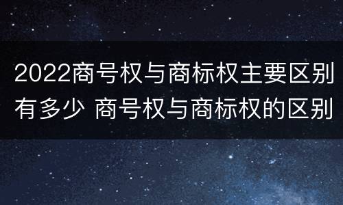 2022商号权与商标权主要区别有多少 商号权与商标权的区别